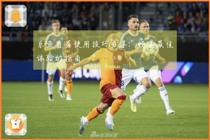 乐鱼首页使用技巧分享：畅享最佳体验的指南
