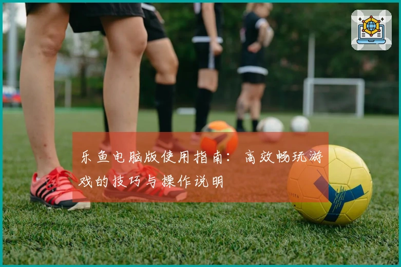 乐鱼电脑版使用指南：高效畅玩游戏的技巧与操作说明