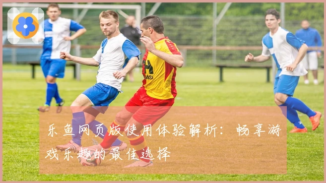乐鱼网页版使用体验解析：畅享游戏乐趣的最佳选择