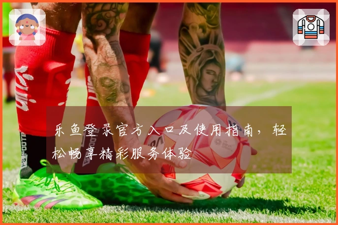 乐鱼登录官方入口及使用指南，轻松畅享精彩服务体验