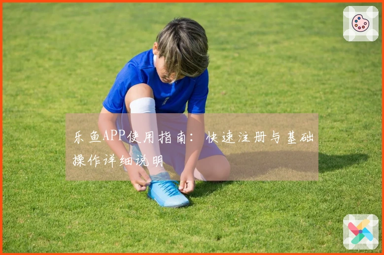 乐鱼APP使用指南：快速注册与基础操作详细说明