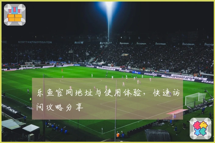 乐鱼官网地址与使用体验，快速访问攻略分享