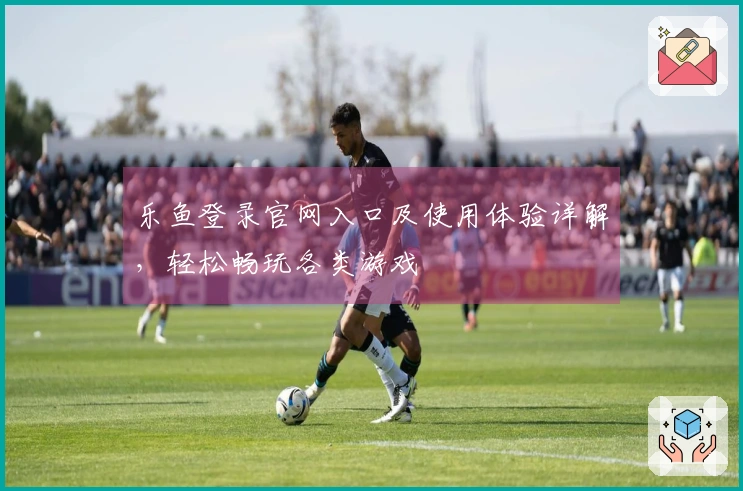 乐鱼登录官网入口及使用体验详解，轻松畅玩各类游戏