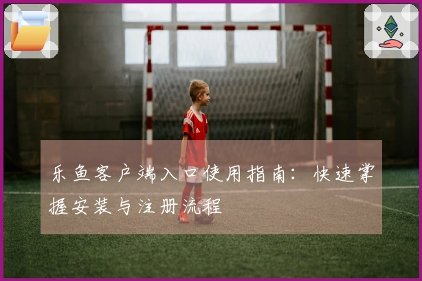 乐鱼客户端入口使用指南：快速掌握安装与注册流程