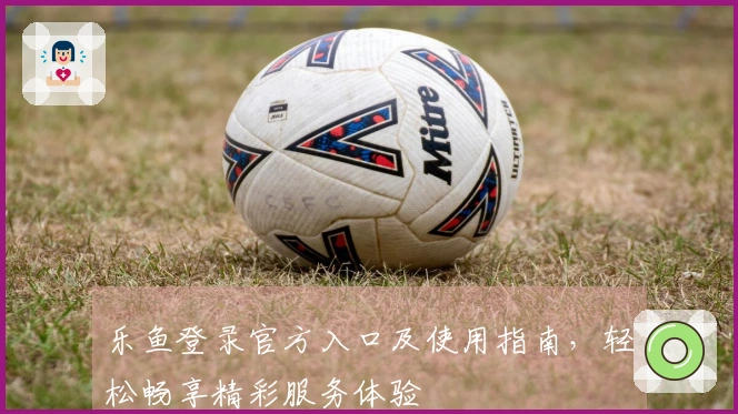 乐鱼登录官方入口及使用指南，轻松畅享精彩服务体验