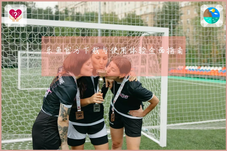 乐鱼官方下载与使用体验全面指南