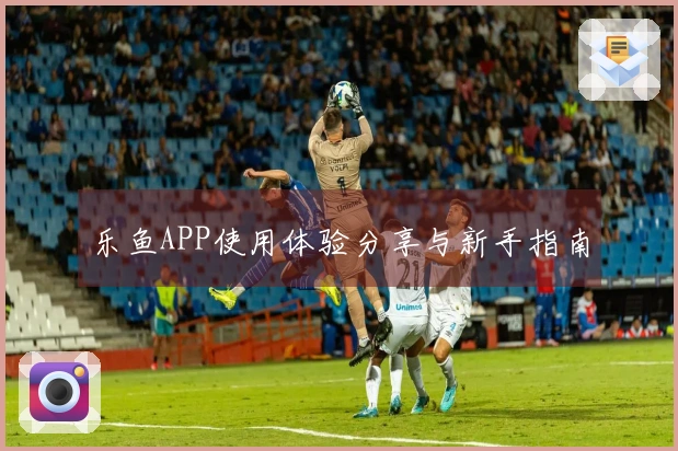 乐鱼APP使用体验分享与新手指南