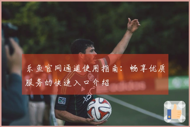 乐鱼官网通道使用指南：畅享优质服务的快速入口介绍